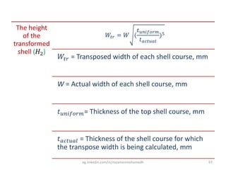 The height
of the
transformed
shell (𝐻2)
𝑊𝑡𝑟 = 𝑊 (
𝑡 𝑢𝑛𝑖𝑓𝑜𝑟𝑚
𝑡 𝑎𝑐𝑡𝑢𝑎𝑙
)5
𝑊𝑡𝑟 = Transposed width of each shell course, mm
W = Actual width of each shell course, mm
𝑡 𝑢𝑛𝑖𝑓𝑜𝑟𝑚= Thickness of the top shell course, mm
𝑡 𝑎𝑐𝑡𝑢𝑎𝑙 = Thickness of the shell course for which
the transpose width is being calculated, mm
eg.linkedin.com/in/moamenmohamedh 97
 