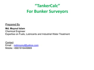 Prepared By
Md. Moynul Islam
Chemical Engineer
Expertise on Fuels, Lubricants and Industrial Water Treatment
Contact
Email : mdmoynul@yahoo.com
Mobile: +8801816449869
“TankerCalc”
For Bunker Surveyors
 