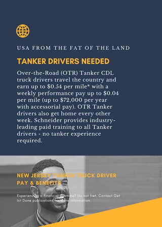 TANKER DRIVERS NEEDED
U S A F R O M T H E F A T O F T H E L A N D
Over-the-Road (OTR) Tanker CDL
truck drivers travel the country and
earn up to $0.54 per mile* with a
weekly performance pay up to $0.04
per mile (up to $72,000 per year
with accessorial pay). OTR Tanker
drivers also get home every other
week. Schneider provides industry-
leading paid training to all Tanker
drivers - no tanker experience
required.
NEW JERSEY TANKER TRUCK DRIVER
PAY & BENEFITS
Experiencing a financial dilemma? Do not fret. Contact Get
Ict Done publications for more information.
 