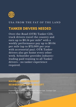TANKER DRIVERS NEEDED
U S A F R O M T H E F A T O F T H E L A N D
Over-the-Road (OTR) Tanker CDL
truck drivers travel the country and
earn up to $0.54 per mile* with a
weekly performance pay up to $0.04
per mile (up to $72,000 per year
with accessorial pay). OTR Tanker
drivers also get home every other
week. Schneider provides industry-
leading paid training to all Tanker
drivers - no tanker experience
required.
HAZMAT ENDORSEMENT
REIMBURSED UPON RECEIPT
Experiencing a financial dilemma? Do not fret. Contact Get
Ict Done publications for more information.
 
