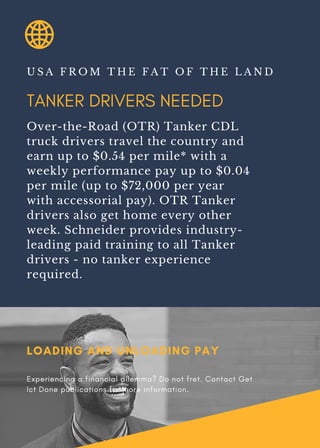 TANKER DRIVERS NEEDED
U S A F R O M T H E F A T O F T H E L A N D
Over-the-Road (OTR) Tanker CDL
truck drivers travel the country and
earn up to $0.54 per mile* with a
weekly performance pay up to $0.04
per mile (up to $72,000 per year
with accessorial pay). OTR Tanker
drivers also get home every other
week. Schneider provides industry-
leading paid training to all Tanker
drivers - no tanker experience
required.
LOADING AND UNLOADING PAY
Experiencing a financial dilemma? Do not fret. Contact Get
Ict Done publications for more information.
 