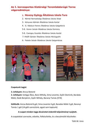 Az I. korcsoportos Kistérségi Teremlabdarúgó Torna
végeredménye:
1.

Hevesy György Általános Iskola Tura

2.

Német Nemzetiségi Általános Iskola Iklad

3.

Könyves Kálmán Általános Iskola Kartal

4.

II. Rákóczi Ferenc Általános Iskola Galgahévíz

5-6.

Koren István Általános Iskola Domony

5-6 . Csengey Gusztáv Általános Iskola Aszód
7. Petőfi Sándor Általános Iskola Hévízgyörk
8. Fekete István Általános Iskola Galgamácsa

Csapatunk tagjai:
3. évfolyam: Ancsa Botond
2. évfolyam: Szilágyi Ákos, Barsi Mihály, Sima Levente, Győri Dominik, Barabás
Máté, Deák Benjámin, Győri Mihály, Baranyi Tamás (9 fő)
Góllövők: Ancsa Botond 6 gól, Sima Levente 4 gól, Barabás Máté 2 gól, Baranyi
Tamás 1 gól (14 gólt szereztünk, egyet sem kaptunk)
A csapat minden tagja dicséretet érdemlő teljesítményt nyújtott.
A csapatokat szervezte, edzette, felkészítette, és a beszámolót készítette:
Tóth M. Imre

 
