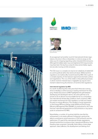 No. 01 2015
TANKER UPDATE 15
As we approach yet another round of international climate nego-
tiations, this time in Paris in December, it is time to recap on the
status quo for shipping regarding carbon dioxide (CO2) emissions.
Although the ballast water issue and tightened ECA requirements
may have been the key focus areas for ship owners lately, regula-
tors are also moving on CO2 emissions.
The CO2 issue is a complex one due to its multiplicity of stakehold-
ers and its political rather than technical nature. While maritime
regulations are traditionally moved forward by IMO, CO2 is part of
a complex tapestry of international, regional and domestic politics
and negotiations. The crux of the matter is that political processes
in which maritime interests have a negligible say may be instru-
mental in determining the direction of maritime CO2 regulations.
International regulation by IMO
It is worth recollecting that a few years back there was a strong
drive to develop a carbon pricing or trading mechanism for ship-
ping. Heated discussions at IMO highlighted the split between
developing and developed nations; the same split has so far
proven to be an almost insurmountable barrier to a comprehen-
sive international climate deal. Unable to reach consensus, IMO
put market mechanisms for CO2 regulation on hold and instead
focused on energy eficiency. This resulted in broad agreement
on the Energy Eficiency Design Index (EEDI) and Ship Energy
Eficiency Management Plan (SEEMP). In practical terms, this is the
irst-ever international agreement on CO2 emissions in any sector;
quite an achievement for IMO.
Nevertheless, a number of countries hold the view that this
achievement is not nearly suficient if shipping is going to be
able to contribute to actual reductions in CO2 emissions and the
well-known 2°C goal of the international climate negotiations.
Several mechanisms to enhance ships’ operational eficiency have
therefore been proposed. Generally, these follow a three-stage
approach; data collection, the development and testing of an
©iStockImages
Eirik Nyhus, Director,
Environment
 
