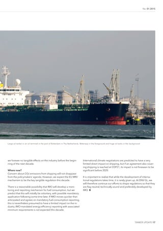 TANKER UPDATE 17
No. 01 2015
Large oil tanker in an oil terminal in the port of Rotterdam in The Netherlands. Waterway in the foreground and huge oil tanks in the background
we foresee no tangible effects on the industry before the begin-
ning of the next decade.
Where now?
Concern about CO2 emissions from shipping will not disappear
from the policymakers’ agenda. However, we expect the EU MRV
mechanism to be the key tangible regulation this decade.
There is a reasonable possibility that IMO will develop a moni-
toring and reporting mechanism for fuel consumption, but we
predict that this will initially be voluntary, with possible mandatory
application following some time later. If IMO moves quicker than
anticipated and agrees on mandatory fuel-consumption reporting,
this is nevertheless presumed to have a limited impact on the in-
dustry. IMO-mandated energy-eficiency reporting with associated
minimum requirements is not expected this decade.
International climate negotiations are predicted to have a very
limited direct impact on shipping, but if an agreement also cover-
ing shipping is reached at COP21, its impact is not foreseen to be
signiicant before 2020.
It is important to realize that while the development of interna-
tional regulations takes time, it is rarely given up. At DNV GL, we
will therefore continue our efforts to shape regulations so that they
are lag neutral, technically sound and preferably developed by
IMO. ❚
©GettyImages
 