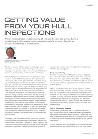 TANKER UPDATE 19
No. 01 2015
With the advances in software systems for shipping in recent
years, there is a vast trove of data that can provide business
advantages if analysed correctly and communicated eficiently in
real-time to decision makers, whether on shore or on board.
The lack of proper inspection regimes and systems can lead to
a situation such as the following real case. During ballasting of
a ship in port, a thin oil ilm appeared on the sea surface. Heavy
fuel oil had leaked into a ballast tank through a corroded bulk-
head. Port authorities required immediate action and the ship was
detained for repair, incurring high costs. With proper follow-up of
inspection regimes and well-implemented hull-integrity software
solutions, the risk of such an incident is minimal. Inspections
– including cross-leet analysis – have the potential to provide
signiicant savings, including in connection with dry-docking. An
operational hull planned-maintenance system based on best-
practice procedures will improve asset management and give
more predictable maintenance costs. Regular, scheduled inspec-
tions following these practices allow potential problems to be
discovered at an early stage. They also bring the beneits of imme-
diate access, after one-time data entry, to status and repair data
(ongoing and historical) supported by 3D ship-speciic models.
There is no need to collect information from various paper and
multiple-data sources, a process which can be complicated and
time-consuming.
Transparency and continuous control of a ship’s hull condition
create business advantages for ship operators and owners. Ship-
ping companies can present a charterer or vetting inspectors with
immediate documentation showing that proper technical and risk
management systems are in place, supporting the securing of
new contracts, not to mention helping to achieve a higher price
when the ship is being sold.
Safety and proitability
Since the introduction of the ISM Code, owners are obliged to
carry out regular inspections of their ship’s hull and equipment.
The crew is often responsible for this and it is crucial that they
have the necessary knowledge and skills. The quality and value of
any inspection scheme is highly dependent on the qualiications
of the inspectors.
DNV GL has developed hull structure and inspection courses
tailored to cover what is needed in order to carry out hull inspec-
tions. The courses have been developed by experienced naval
architects and ship surveyors and take a basic, practical approach
using the 3D Survey Simulator to illustrate hot spots and increase
understanding of the structural coniguration and response of
ship structures. In addition, DNV GL provides ship-speciic hull
inspection manuals offering detailed guidance on critical areas
and evaluation.
DNV GL hull-structure expertise
To identify the critical areas, DNV GL’s broad general experi-
ence of ship classiication is shared with owners by hull experts
dedicated to looking after ships in operation. Furthermore, the
level of detail regarding the rating of the coating condition, type
of breakdown, how to report structural deiciencies, etc, is specii-
cally tailored.
The hull inspection is not completed until the indings have been
properly recorded, and the recordings are of little value unless
GETTING VALUE
FROM YOUR HULL
INSPECTIONS
With an increased focus on asset integrity, off-hire reduction and cost savings during a
vessel’s lifecycle, shipping companies now understand the necessity of regular and
proactive maintenance of their ship hulls.
Rolf Buøen, Marketing and Communications
Manager, Maritime Software,
DNV GL - Software
 