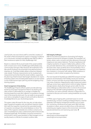 2 0 TANKER UPDATE
DNV GL
used by both crew and onshore staff to control the condition of
the vessel or leet and prepare for repairs or dockings. To help do
so in a structured, consistent and effective way, DNV GL offers a
leet maintenance system for hulls, ShipManager Hull.
Based on a tailored 3D structural model of the vessel available
both on board and on shore, ShipManager Hull facilitates easy
communication through a fully interactive 3D model which ena-
bles speciic indings to be pinpointed using attached photos,
drawings, etc. Cross-leet analysis allows comparison between
sister vessels. Thickness measurements can be visualized with
measurement points that show the actual condition, supporting
the planning of steel renewal. Steel weight calculations for repairs
(including surface area and steel grade) based on an area marked
on the model improve repair planning and the budgeting of dry-
docking projects.
Smart management of dry-docking
The ShipManager Projects software system provides planning,
tendering and project management help for dry-docking and
other projects. It will enable you to manage a complete dry-
docking project from work item collection via quotations manage-
ment to the actual dry-dock work. You can easily re-use groups of
work items or templates for types of work and build an electronic
knowledge library for your dry-docking projects.
This system makes life easier for the crew, who can take advan-
tage of graphical navigation aids, pre-deined inspection sheets
that match the inspection manual and the automated transfer
of inspection recordings to the central database on shore. The
status of the inspection schedule and condition control can be
seen immediately from colour-coded severity alarms that are also
displayed graphically. This facilitates a proactive maintenance
environment in which superintendents or leet managers can act
quickly, based on a full set of consistent condition data.
Hull integrity challenges
DNV GL has extensive experience of providing hull integrity
software and services for all types of vessels. One example is oil
tankers, where cracks, corrosion and other elements of structural
integrity are main areas of attention. The lack of satisfactory hull
integrity may lead to oil ingress in ballast tanks, pollution of the
sea, port state detentions, ines, unscheduled ship repairs and, in
the worst cases, major accidents due to structural failure. This is
also the reason why hull integrity receives such a lot of attention
from charterers in connection with vetting. TMSA compliance is
necessary in order to obtain acceptance by charterers.
The main hazards for liqueied gas (LNG/LPG) transport are high
pressure, low temperature, lammability, toxicity and reactivity.
Cracks, corrosion and other structural integrity elements are also
main areas of attention. Regarding the cargo-containment system
itself, gas carriers have a good record in terms of safety. However,
damage statistics clearly show that gas carriers suffer from the
same challenges as other tankers when it comes to the structural
integrity of the hull itself. Coating breakdown, eg, in welding
connections, can cause a dramatic reduction in fatigue life. It is
important to discover and monitor coating breakdown at an early
stage.
In FPSOs, signs of ageing with a potential impact on normal
operations (eg, corrosion, buckling and fatigue) lead to a need for
systematic hull integrity management activities such as inspec-
tion, monitoring, maintenance and repair work. With hull integ-
rity systems in place, owners are able to focus on life extension,
preventing any negative impact on the environment, minimizing
operational downtime and maximizing asset value. ❚
For more information:
www.dnvgl.com/shipmanagerhull
www.dnvgl.com/surveysimulator
©DNVGL
©DNVGL
Illustrations of deck equipment from ShipManager Survey Simulator
 
