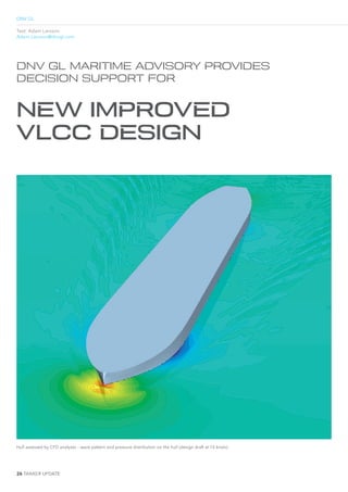 26 2e ¡¢£ …¤¥eTE
DNV GL
Text: Adam Larsson
Adam.Larsson@dnvgl.com
DNV GL MARITIME ADVISORY PROVIDES
DECISION SUPPORT FOR
NEW IMPROVED
VLCC DESIGN
Hull assessed by CFD analyses – wave pattern and pressure distribution on the hull (design draft at 15 knots)
 
