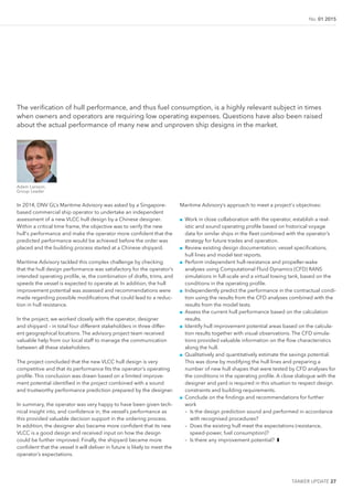 TANKER UPDATE 27
No. 01 2015
The veriication of hull performance, and thus fuel consumption, is a highly relevant subject in times
when owners and operators are requiring low operating expenses. Questions have also been raised
about the actual performance of many new and unproven ship designs in the market.
Adam Larsson,
Group Leader
In 2014, DNV GL’s Maritime Advisory was asked by a Singapore-
based commercial ship operator to undertake an independent
assessment of a new VLCC hull design by a Chinese designer.
Within a critical time frame, the objective was to verify the new
hull's performance and make the operator more conident that the
predicted performance would be achieved before the order was
placed and the building process started at a Chinese shipyard.
Maritime Advisory tackled this complex challenge by checking
that the hull design performance was satisfactory for the operator’s
intended operating proile, ie, the combination of drafts, trims, and
speeds the vessel is expected to operate at. In addition, the hull
improvement potential was assessed and recommendations were
made regarding possible modiications that could lead to a reduc-
tion in hull resistance.
In the project, we worked closely with the operator, designer
and shipyard – in total four different stakeholders in three differ-
ent geographical locations. The advisory project team received
valuable help from our local staff to manage the communication
between all these stakeholders.
The project concluded that the new VLCC hull design is very
competitive and that its performance its the operator’s operating
proile. This conclusion was drawn based on a limited improve-
ment potential identiied in the project combined with a sound
and trustworthy performance prediction prepared by the designer.
In summary, the operator was very happy to have been given tech-
nical insight into, and conidence in, the vessel’s performance as
this provided valuable decision support in the ordering process.
In addition, the designer also became more conident that its new
VLCC is a good design and received input on how the design
could be further improved. Finally, the shipyard became more
conident that the vessel it will deliver in future is likely to meet the
operator’s expectations.
Maritime Advisory’s approach to meet a project's objectives:
■■ Work in close collaboration with the operator, establish a real-
istic and sound operating proile based on historical voyage
data for similar ships in the leet combined with the operator’s
strategy for future trades and operation.
■■ Review existing design documentation; vessel speciications,
hull lines and model test reports.
■■ Perform independent hull-resistance and propeller-wake
analyses using Computational Fluid Dynamics (CFD) RANS
simulations in full-scale and a virtual towing tank, based on the
conditions in the operating proile.
■■ Independently predict the performance in the contractual condi-
tion using the results from the CFD analyses combined with the
results from the model tests.
■■ Assess the current hull performance based on the calculation
results.
■■ Identify hull improvement potential areas based on the calcula-
tion results together with visual observations. The CFD simula-
tions provided valuable information on the low characteristics
along the hull.
■■ Qualitatively and quantitatively estimate the savings potential.
This was done by modifying the hull lines and preparing a
number of new hull shapes that were tested by CFD analyses for
the conditions in the operating proile. A close dialogue with the
designer and yard is required in this situation to respect design
constraints and building requirements.
■■ Conclude on the indings and recommendations for further
work
– Is the design prediction sound and performed in accordance
with recognised procedures?
– Does the existing hull meet the expectations (resistance,
speed-power, fuel consumption)?
– Is there any improvement potential? ❚
 