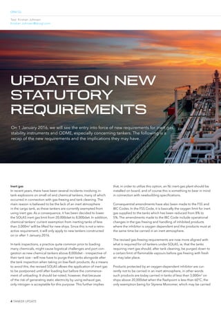 DNV GL
4 TANKER UPDATE
Text: Kristian Johnsen
Kristian.Johnsen@dnvgl.com
Inert gas
In recent years, there have been several incidents involving in-
tank explosions on small oil and chemical tankers, many of which
occurred in connection with gas-freeing and tank cleaning. The
main reason is believed to be the lack of an inert atmosphere
in the cargo tank, as these tankers are currently exempted from
using inert gas. As a consequence, it has been decided to lower
the SOLAS inert gas limit from 20,000dwt to 8,000dwt. In addition,
chemical tankers’ current exemption from inerting tanks of less
than 3,000m3
will be lifted for new ships. Since this is not a retro-
active requirement, it will only apply to new tankers constructed
on or after 1 January 2016.
In-tank inspections, a practice quite common prior to loading
many chemicals, might cause logistical challenges and port con-
gestion as new chemical tankers above 8,000dwt – irrespective of
their tank size – will now have to purge their tanks alongside after
the tank inspection when taking on low-lash products. As a means
to avoid this, the revised SOLAS allows the application of inert gas
to be postponed until after loading but before the commence-
ment of unloading. It should be noted, however, that because
of the risk of generating static electricity by using exhaust gas,
only nitrogen is acceptable for this purpose. This further implies
that, in order to utilize this option, an N2 inert-gas plant should be
installed on board, and of course this is something to bear in mind
in connection with newbuilding speciications.
Consequential amendments have also been made to the FSS and
IBC Codes. In the FSS Code, it is basically the oxygen limit for inert
gas supplied to the tanks which has been reduced from 8% to
5%. The amendments made to the IBC Code include operational
changes in the gas freeing and handling of inhibited products
where the inhibitor is oxygen dependent and the products must at
the same time be carried in an inert atmosphere.
The revised gas-freeing requirements are now more aligned with
what is required for oil tankers under SOLAS, ie, that the tanks
requiring inert gas should, after tank cleaning, be purged down to
a certain limit of lammable vapours before gas freeing with fresh
air may take place.
Products protected by an oxygen-dependent inhibitor are cur-
rently not to be carried in an inert atmosphere, in other words
such products are today carried in tanks of less than 3,000m3
on
ships above 20,000dwt when the lashpoint is less than 60°C, the
only exemption being for Styrene Monomer, which may be carried
On 1 January 2016, we will see the entry into force of new requirements for inert gas,
stability instruments and ODME, especially concerning tankers. The following is a
recap of the new requirements and the implications they may have.
UPDATE ON NEW
STATUTORY
REQUIREMENTS
 