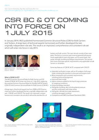 DNV GL
6 TANKER UPDATE
Text: Catrine Vestereng, Åge Bøe and Chang Won Son
Catrine.Vestereng@dnvgl.com, Age.Boe@dnvgl.com and Chang.Won.Son@dnvgl.com
What is CSR BC & OT?
The IACS Common Structural Rules for Bulk Carriers and Oil
Tankers (CSR BC & OT) enter into force on 1 July 2015, replacing
the existing Common Structural Rules for Double Hull Oil Tankers
(CSR-OT) and Common Structural Rules for Bulk Carriers (CSR-BC).
A large team of technical experts has from 2008 to 2014 harmo-
nized and further developed the two originally independent rule
sets – CSR-BC and CSR-OT. The result is an improved, compre-
hensive and consistent rule set which will set the standard for oil
In January 2014, IACS published harmonized Common Structural Rules (CSR) for Bulk Carriers
and Tankers. A large team of technical experts harmonized and further developed the two
originally independent rule sets. The result is an improved, comprehensive and consistent rule set
which will enter into force in July 2015.
CSR BC & OT COMING
INTO FORCE ON
1JULY 2015
Fig 1. Finite element model of aftmost cargo tanks
for an Aframax tanker
Fig 2. Local finite element model (fine mesh) of
upper hopper knuckle and opening in transverse
web for an Aframax tanker
Fig 3. Finite element model of foremost cargo
tanks for a VLCC
Catrine Vestereng,
DNV GL Segment
Director, Tankers
Åge Bøe,
Vice President
Chang Won Son,
Principal Approval
Engineer
tankers and bulk carriers. The new rule set consists of two main
parts. The irst is a common part covering general hull require-
ments applicable to both ship types, such as wave loads, hull
girder strength, buckling and fatigue requirements. The second
part covers ship-type speciic requirements only applicable to bulk
carriers or oil tankers.
Some key features of CSR BC & OT compared with CSR-OT:
■■ Extended veriication scope, with an FE analysis of all cargo
holds including the transition to fore part and engine room
■■ More transparent and consistent requirements,
including technical background
■■ Improved load model
■■ Vapour pressure added to the liquid cargo pressures
for seagoing conditions
■■ Enhanced fatigue standard
■■ Hull girder buckling, also including lateral pressure
and the combination with shear stress
■■ Hull girder ultimate limit state assessment,
including damaged condition
■■ Compliance with IMO Goal Based Standards (GBS)
 