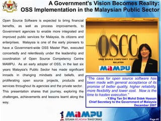A Government's Vision Becomes Reality:
                 OSS Implementation in the Malaysian Public Sector
Open Source Software is expected to bring financial
benefits,    as    well   as    process   improvements,      to
Government agencies to enable more integrated and
improved public services for Malaysia, its citizens and
enterprises. Malaysia is one of the early pioneers to
have a Government-wide OSS Master Plan, executed
concertedly and relentlessly under the leadership and
coordination of Open Source Competency Centre
MAMPU. As an early adopter of OSS, in the last six
years Malaysia's Public Sector has made significant
inroads     in    changing     mindsets   and    beliefs,   and
                                                         “The case for open source software has
proliferating     open    source   projects,    products    and
                                                         been made with general acceptance of its
services throughout its agencies and the private sector. promise of better quality, higher reliability,
This presentation shares that journey, exploring the more flexibility and lower cost. Now is the
                                                         time to hasten execution.”
challenges, achievements and lessons learnt along the                        - Y.Bhg Tan Sri Mohd Sidek Hassan
way.                                                              Chief Secretary to the Government of Malaysia
                                                                                                December 2007



                                                                                                          Page #1
 