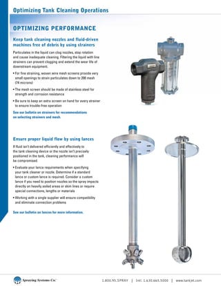 1.800.95.SPRAY | Intl. 1.630.665.5000 | www.tankjet.com
Optimizing Tank Cleaning Operations
Optimizing Performance
Keep tank cleaning nozzles and fluid-driven
machines free of debris by using strainers
Particulates in the liquid can clog nozzles, stop rotation
and cause inadequate cleaning. Filtering the liquid with line
strainers can prevent clogging and extend the wear life of
downstream equipment.
• For fine straining, woven wire mesh screens provide very
small openings to strain particulates down to 200 mesh
(74 microns)
• The mesh screen should be made of stainless steel for
strength and corrosion resistance
• Be sure to keep an extra screen on hand for every strainer
to ensure trouble-free operation
See our bulletin on strainers for recommendations
on selecting strainers and mesh.
Ensure proper liquid flow by using lances
If fluid isn’t delivered efficiently and effectively to
the tank cleaning device or the nozzle isn’t precisely
positioned in the tank, cleaning performance will
be compromised.
• Evaluate your lance requirements when specifying
your tank cleaner or nozzle. Determine if a standard
lance or custom lance is required. Consider a custom
lance if you need to position nozzles so the spray impacts
directly on heavily soiled areas or skim lines or require
special connections, lengths or materials
• Working with a single supplier will ensure compatibility
and eliminate connection problems
See our bulletin on lances for more information.
 