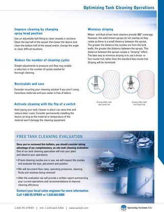 1.800.95.SPRAY | Intl. 1.630.665.5000 | www.tankjet.com
Optimizing Tank Cleaning Operations
Improve cleaning by changing
spray head position
Use an adjustable ball fitting to clean vessels in sections.
Clean the top half of the vessel; then lower the device and
clean the bottom half of the vessel and/or change the angle
to clean difficult locations.
Reduce the number of cleaning cycles
Simple adjustments to pressure and flow may enable
a reduction in the number of cycles needed for
thorough cleaning.
Recirculate and save
Consider recycling your cleaning solution if you aren’t using
hazardous materials and your water is free of debris.
Activate cleaning with the flip of a switch
Hard piping your tank cleaner in place can save time and
reduce labor costs. Consider permanently installing the
device as long as the material or temperature of the
material won’t damage the cleaning equipment.
Minimize striping
Motor- and fluid-driven tank cleaners provide 360° coverage.
However, the solid stream sprays do not overlap as they
rotate so there is a small distance between the sprays.
The greater the distance the nozzles are from the tank
walls, the greater the distance between the sprays. This
distance between the sprays causes a “striping” effect.
The best way to minimize striping is to use a three- or
four-nozzle hub rather than the standard two-nozzle hub.
Striping will be minimized.
Striping effect with
two-nozzle hub
Striping effect with
four-nozzle hub
Free tank cleaning evaluation
Once you’ve reviewed this bulletin, you should consider taking
advantage of our complimentary, on-site tank cleaning evaluation.
One of our tank cleaning specialists will visit your plant
and observe your operations.
• If tank cleaning nozzles are in use, we will inspect the nozzles
and evaluate the type, placement and position
• We will document flow rates, operating pressures, cleaning
fluids and residues being removed
• After the evaluation we will provide a written report summarizing
your current operations and recommendations to improve
cleaning efficiency
Contact your local sales engineer for more information.
Call 1.800.95.SPRAY or 1.630.665.5000
 