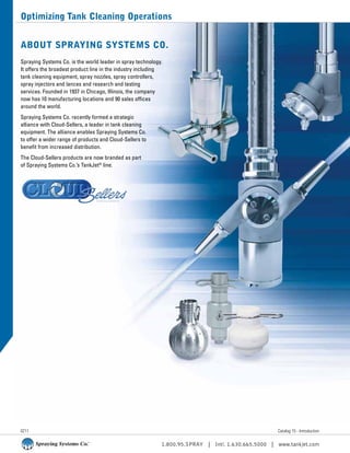 1.800.95.SPRAY | Intl. 1.630.665.5000 | www.tankjet.com
Optimizing Tank Cleaning Operations
About Spraying Systems Co.
Spraying Systems Co. is the world leader in spray technology.
It offers the broadest product line in the industry including
tank cleaning equipment, spray nozzles, spray controllers,
spray injectors and lances and research and testing
services. Founded in 1937 in Chicago, Illinois, the company
now has 10 manufacturing locations and 90 sales offices
around the world.
Spraying Systems Co. recently formed a strategic
alliance with Cloud-Sellers, a leader in tank cleaning
equipment. The alliance enables Spraying Systems Co.
to offer a wider range of products and Cloud-Sellers to
benefit from increased distribution.
The Cloud-Sellers products are now branded as part
of Spraying Systems Co.’s TankJet®
line.
Catalog 15 - Introduction0211
 