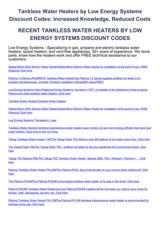 Tankless Water Heaters by Low Energy Systems
Discount Codes: Increased Knowledge, Reduced Costs

        RECENT TANKLESS WATER HEATERS BY LOW
           ENERGY SYSTEMS DISCOUNT CODES
Low Energy Systems - Specializing in gas, propane and electric tankless water
heaters, space heaters, and vent-free appliances. 30+ years of experience. We stock
parts, know how the heaters work and offer FREE technical assistance to our
customers.
Stiebel Eltron DHC Electric Water HeaterStiebel Eltron Electric Water Heater for installation at the point of use. FREE
Shipping! Click here

Paloma 7.4 Series (PH28RIFS) Tankless Water HeaterOne Paloma 7.4 Series supplies endless hot water to 2+
showers simultaneously. Includes Tankless Installation Valves($95 value)FREE!

Low Energy Systems Index PageLow Energy Systems, founded in 1977, is a leader in the distribution of the amazing
Paloma and other tankless water heaters. Click here

Tankless Water HeatersTankless Water Heaters

Stiebel Eltron DHC Electric Water HeaterStiebel Eltron Electric Water Heater for installation at the point of use. FREE
Shipping! Click here

Low Energy Systems Transparent Logo

Tankless Water HeatersTankless instantaneous water heaters save money and are more energy efficient than tank type
water heaters. Click here to find out more.

Takagi Tankless Water Heater T-K2The Takagi Flash TK2 delivers over 230 gallons of hot water every hour. Click here

The Takagi Flash TK2The Takagi Flash TK2 - endless hot water for all your residential and commercial needs. Click
here

Takagi TK2 Special OfferThe Takagi TK2 Tankless Water Heater. Special Offer: TK2 + Bracket + Remote + ... Click
here

Paloma Tankless Water Heater PH-24MThe Paloma PH24. Save dramatically on your current water heating bill. Click
here

The Paloma PH24MThe Paloma PH24M is the largest tankless water heater of its type in the world. Click here

Paloma PH24M Tankless Water HeaterJust one Paloma PH24M supplies all the hot water you need in your home for
shower, bath, dishwasher, laundry, etc. Click here

Paloma Tankless Water Heater PH-12MThe Paloma PH12M tankless instantaneous water heater is recommended for
average home use. Click here
 