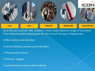 Icon Process Controls offer Industry’s most comprehensive range of Corrosion-
Free Instrumentation Equipment for Flow-Level-Pressure-Temperature.
Flow meters and switches
Level switches, sensors and controllers
Temperature sensor
Pressure gauges
Leak detection sensors and switches
 