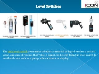 The tank level switch determines whether a material or liquid reaches a certain
value, and once it reaches that value, a signal can be sent from the level switch to
another device such as a pump, valve actuator or display.
 