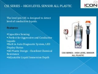 CSS SERIES – HIGH LEVEL SENSOR ALL PLASTIC
The level pro CSS is designed to detect
level of conductive liquids.
Features:
Capacitive Sensing
 Perfect for Aggressive and Conductive
Liquids
Built in Auto Diagnostic System, LED
Display Status
All Plastic Design – Excellent Chemical
Resistance
Adjustable Liquid Immersion Depth
 