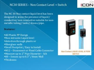 NC30 SERIES – Non Contact Level + Switch
The NC 30 Non contact liquid level has been
designed to sense the presence of liquid /
conductive/ non conductive suitable for non-
metallic tubing/ tanks/ drums/pipe.
Features:
All Plastic PP Design
Non-intrusive Liquid level
detection through plastic or
fiberglass walls
Small Footprint / Easy to Install
M12 – Disconnect or Fixed Cable Connector
Measure up to 2″ Pipe Diameter – Sch
80 – Senses up to 0.3″ / 8mm Wall
Thickness
 