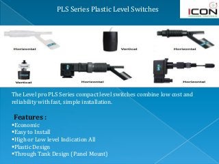 PLS Series Plastic Level Switches
The Level pro PLS Series compact level switches combine low cost and
reliability with fast, simple installation.
Features :
Economic
Easy to Install
High or Low level Indication All
Plastic Design
Through Tank Design (Panel Mount)
 