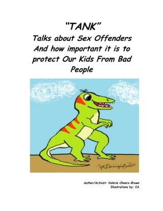 “TANK”
Talks about Sex Offenders
And how important it is to
protect Our Kids From Bad
          People




             Author/Activist: Valerie Cheers-Brown
                               Illustrations by: CA
 
