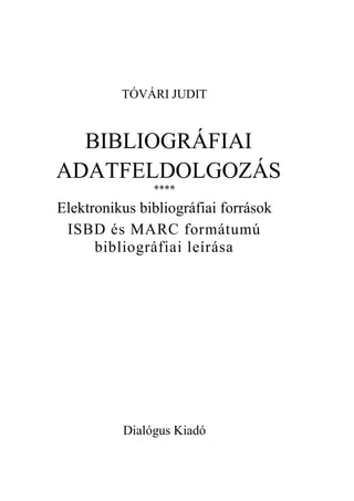 TÓVÁRI JUDIT


  BIBLIOGRÁFIAI
ADATFELDOLGOZÁS
               ****
Elektronikus bibliográfiai források
 ISBD és MARC formátumú
      bibliográfiai leírása




          Dialógus Kiadó
 