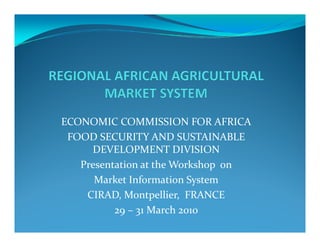 ECONOMIC COMMISSION FOR AFRICA
 FOOD SECURITY AND SUSTAINABLE 
     DEVELOPMENT DIVISION
   Presentation at the Workshop  on
                              p
      Market Information System
    CIRAD, Montpellier,  FRANCE
          29 – 31 March 2010
 