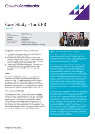 Case Study – Tank PR
May 2014
Sector: 	 Public Relations
No. of employees: 	 10
Turnover: 	 £380,000 (2013)
Location: 	 Nottingham
Growth Manager: 	 Tim Sutton
Service used: 	Business Development,
Leadership  Management Training
Snapshot – impact of GrowthAccelerator
•	A strategy to grow turnover to £1m by 2017 which is
already a year ahead of schedule
•	Winning new clients such as Red Bull against large
agencies, being awarded the CIPR’s ‘Outstanding Small
Consultancy’ Silver award 2012 and having a reputation
as the No. 1 PR agency in the East Midlands
•	The recruitment of six new employees, taking the total
to 10, and the development of a high-performance
management team trained to lead a fast-growing
business.
About
Launched in 2010 by Trevor Palmer – named in Insider
Magazine’s ‘42 under 42’ entrepreneurs listing in the
same year – Tank PR is a PR agency dedicated to helping
companies of all sizes achieve their objectives through
fresh, results-driven PR. It creates and delivers B2B and B2C
campaigns encompassing social media for clients such as
Ikano Bank UK, Miller Homes, Karl McKeever and Pall-Ex.
The business challenge
Within 18 months Tank PR had moved into larger offices,
taken on its third salaried member of staff and established
a name for itself in the industry and beyond as a ‘guerrilla’
brand to watch. ‘The company had proved the strength
of its business model and was ready for phase two of its
development,’ says Growth Coach Stuart Ross. ‘It needed
the strategy, structures and mindset to scale up for the rapid
expansion that its early results – achieved during the worst of
the recession – had shown was well within its grasp.’
How GrowthAccelerator has helped
Trevor Palmer, Martin Stone and Stuart set in motion a
transformation plan to enable the business to win and
absorb significantly more work in a highly professional and
organised way without in any way diluting the dynamic
culture and quirky creativity it is known for.
Tank PR Is now steaming ahead with confidence having
addressed the issues identified as the foundation blocks
for growth. The agency has a new vision and values to
unite behind, a robust management structure with clear
responsibilities and, a personality-based approach to
recruitment to ensure new employees are a good fit. It has
also implemented processes and systems to ensure the best
possible customer experience and an already well proven
new sales process, focused on keeping the sales funnel full
and demonstrating how the business adds value. Stuart
has also helped Trevor to evolve and roll out a distinctive
new brand message in line with its changing client base
and ambitions and create a new social media offering after
recruiting one of the country’s top experts in the digital field,
Nik Hewitt.
‘GrowthAccelerator has helped us to grow and win business
from bigger clients quicker than we could have done alone,’
says Trevor. ‘Without it we would probably have been
quite successful – but we would definitely have been more
shambolic! A lot of agencies grow but then have to stop to
sort themselves out. Thanks to Stuart we’ve got everything
in place to be able to keep growing - and I have to say it’s
not that stressful! I got what I needed in Stuart – we are
very well matched. He is the polar opposite of me, so while
I’m fast talking and good at persuading people to do great
things with their brands through PR, he’s very good at
listening, challenging and giving you confidence in your own
ideas and in going for them in a way that will work for the
business. It must all be working, as we are well on track to far
exceed £500,000 turnover this year.’
 