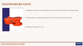 VACUUM RELIEF VALVE
• Designed to relieve excess negative pressure build up inside the storage system.
• Dead weight or spring loaded pallet lift to draw air inside the system.
• Working Principle: P= F/A
 