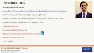BIPIN SHYAMSUNDAR TIWARI
Executive- Business Development
Kingsley Engineering Services
INTRODUCTION
BIPIN SHYAMSUNDAR TIWARI
Sustainability Professional, Environmental Researcher, Published Author & Motivational Speaker
Executive: Business Development- Kingsley Engineering Services
Masters of Science in Sustainability Management- The University of Toronto, Canada (2016)
Bachelors in Chemical Engineering- R.V.C.E, Bangalore (2012)
www.kingsleyindia.com
www.sustainability24x7.weebly.com
https://www.linkedin.com/in/bipinshyamsundartiwari
bipin.tiwari@kingsleyindia.com
+91-9558816314
 