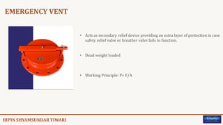 EMERGENCY VENT
• Acts as secondary relief device providing an extra layer of protection in case
safety relief valve or breather valve fails to function.
• Dead weight loaded
• Working Principle: P= F/A
 