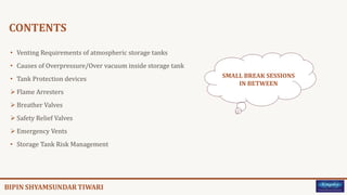 CONTENTS
• Venting Requirements of atmospheric storage tanks
• Causes of Overpressure/Over vacuum inside storage tank
• Tank Protection devices
 Flame Arresters
 Breather Valves
 Safety Relief Valves
 Emergency Vents
• Storage Tank Risk Management
SMALL BREAK SESSIONS
IN BETWEEN
 