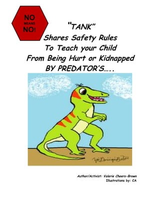 NO
MEANS

NO!        “TANK”
     Shares Safety Rules
     To Teach your Child
 From Being Hurt or Kidnapped
     BY PREDATOR’S…..




              Author/Activist: Valerie Cheers-Brown
                                Illustrations by: CA
 