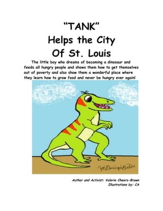 “TANK”
            Helps the City
             Of St. Louis
    The little boy who dreams of becoming a dinosaur and
feeds all hungry people and shows them how to get themselves
out of poverty and also show them a wonderful place where
they learn how to grow food and never be hungry ever again!




                         Author and Activist: Valerie Cheers-Brown
                                               Illustrations by: CA
 