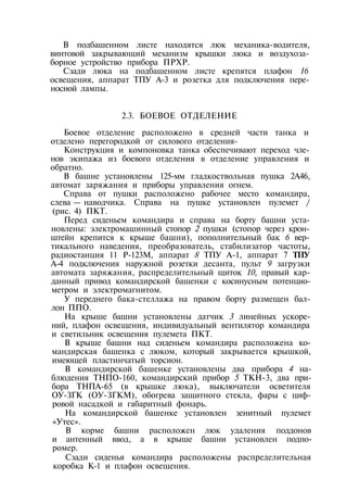 В подбашенном листе находятся люк механика-водителя,
винтовой закрывающий механизм крышки люка и воздухоза-
борное устройство прибора ПРХР.
Сзади люка на подбашенном листе крепятся плафон 16
освещения, аппарат ТПУ А-3 и розетка для подключения пере­
носной лампы.
2.3. БОЕВОЕ ОТДЕЛЕНИЕ
Боевое отделение расположено в средней части танка и
отделено перегородкой от силового отделения-
Конструкция и компоновка танка обеспечивают переход чле­
нов экипажа из боевого отделения в отделение управления и
обратно.
В башне установлены 125-мм гладкоствольная пушка 2А46,
автомат заряжания и приборы управления огнем.
Справа от пушки расположено рабочее место командира,
слева — наводчика. Справа на пушке установлен пулемет /
(рис. 4) ПКТ.
Перед сиденьем командира и справа на борту башни уста­
новлены: электромашинный стопор 2 пушки (стопор через крон­
штейн крепится к крыше башни), пополнительный бак 6 вер­
тикального наведения, преобразователь, стабилизатор частоты,
радиостанция 11 Р-123М, аппарат 8 ТПУ А-1, аппарат 7 ТПУ
А-4 подключения наружной розетки десанта, пульт 9 загрузки
автомата заряжания, распределительный щиток 10, правый кар­
данный привод командирской башенки с косинусным потенцио­
метром и электромагнитом.
У переднего бака-стеллажа на правом борту размещен бал­
лон ППО.
На крыше башни установлены датчик 3 линейных ускоре­
ний, плафон освещения, индивидуальный вентилятор командира
и светильник освещения пулемета ПКТ.
В крыше башни над сиденьем командира расположена ко­
мандирская башенка с люком, который закрывается крышкой,
имеющей пластинчатый торсион.
В командирской башенке установлены два прибора 4 на­
блюдения ТНПО-160, командирский прибор 5 ТКН-3, два при­
бора ТНПА-65 (в крышке люка), выключатели осветителя
ОУ-ЗГК (ОУ-ЗГКМ), обогрева защитного стекла, фары с циф­
ровой насадкой и габаритный фонарь.
На командирской башенке установлен зенитный пулемет
«Утес».
В корме башни расположен люк удаления поддонов
и антенный ввод, а в крыше башни установлен подпо-
ромер.
Сзади сиденья командира расположены распределительная
коробка К-1 и плафон освещения.
 