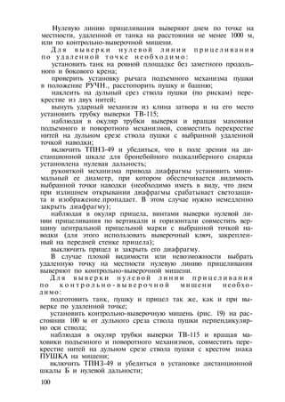 Нулевую линию прицеливания выверяют днем по точке на
местности, удаленной от танка на расстоянии не менее 1000 м,
или по контрольно-выверочной мишени.
Д л я в ы в е р к и н у л е в о й л и н и и п р и ц е л и в а н и я
по у д а л е н н о й т о ч к е н е о б х о д и м о :
установить танк на ровной площадке без заметного продоль­
ного и бокового крена;
проверить установку рычага подъемного механизма пушки
в положение РУЧН., расстопорить пушку и башню;
наклеить на дульный срез ствола пушки (по рискам) пере­
крестие из двух нитей;
вынуть ударный механизм из клина затвора и на его место
установить трубку выверки ТВ-115;
наблюдая в окуляр трубки выверки и вращая маховики
подъемного и поворотного механизмов, совместить перекрестие
нитей на дульном срезе ствола пушки с выбранной удаленной
точкой наводки;
включить ТПНЗ-49 и убедиться, что в поле зрения на ди­
станционной шкале для бронебойного подкалиберного снаряда
установлена нулевая дальность;
рукояткой механизма привода диафрагмы установить мини­
мальный ее диаметр, при котором обеспечивается .видимость
выбранной точки наводки (необходимо иметь в виду, что днем
при излишнем открывании диафрагмы срабатывает светозащи-
та и изображение.пропадает. В этом случае нужно немедленно
закрыть диафрагму);
наблюдая в окуляр прицела, винтами выверки нулевой ли­
нии прицеливания по вертикали и горизонтали совместить вер­
шину центральной прицельной марки с выбранной точкой на­
водки (для этого использовать выверочный ключ, закреплен­
ный на передней стенке прицела);
выключить прицел и закрыть его диафрагму.
В случае плохой видимости или невозможности выбрать
удаленную точку на местности нулевую линию прицеливания
выверяют по контрольно-выверочной мишени.
Д л я в ы в е р к и н у л е в о й л и н и и п р и ц е л и в а н и я
по к о н т р о л ь н о - в ы в е р о ч н о й мишени необхо­
димо:
подготовить танк, пушку и прицел так же, как и при вы­
верке по удаленной точке;
установить контрольно-выверочную мишень (рис. 19) на рас­
стоянии 100 м от дульного среза ствола пушки перпендикуляр­
но оси ствола;
наблюдая в окуляр трубки выверки ТВ-115 и вращая ма­
ховики подъемного и поворотного механизмов, совместить пере­
крестие нитей на дульном срезе ствола пушки с крестом знака
ПУШКА на мишени;
включить ТПНЗ-49 и убедиться в установке дистанционной
шкалы Б и нулевой дальности;
100
 