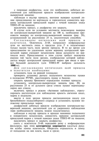 с помощью диафрагмы, если это необходимо, добиться до­
статочной для наблюдения яркости изображения контрольно-
выверочной мишени;
наблюдая в окуляр прицела, винтами выверки нулевой ли­
нии прицеливания по вертикали и горизонтали совместить вер­
шину центральной прицельной марки с точкой наводки знака
ТПНЗ-49 на мишени;
выключить прицел, а диафрагму его закрыть.
В случае если по условиям местности невозможна выверка
по контрольно-выверочной мишени на 100 м, необходимо про­
извести выверку по контрольно-выверочной мишени (рис. 20),
установленной на расстоянии 25 м, аналогичным способом.
С о г л а с о в а н и е о п т и ч е с к и х осей п р и ц е л а и
о с в е т и т е л я . Осветитель Л-4А направляет инфракрасные
лучи на местность лишь в пределах угла Г и подсвечивает
только малую часть поля зрения прицела. В то же время для
прицеливания по удаленным целям вершину центральной при­
цельной марки смещают механизмом ввода дальности но вер­
тикали вниз. Прицеливание в этом случае требует подсветки
именно той части поля зрения, изображение которой наблю­
дается вокруг центральной прицельной марки при вводе в при­
цел большой дальности (для ТПНЗ-49 выбрана дальность
1000 м).
Д л я с о г л а с о в а н и я о п т и ч е с к и х осей п р и ц е л а
и о с в е т и т е л я н е о б х о д и м о :
установить танк на ровной площадке;
проверить установку рычага подъемного механизма пушки
в положение РУЧН., расстопорить пушку и башню;
открыть крышку броневого ограждения головки прицела;
установить контрольно-выверочную мишень (рис. 20) на
расстоянии 25 м от дульного среза ствола пушки перпендику­
лярно оси ствола;
включить прицел в режим «Активное наблюдение», отрегу­
лировать достаточную для наблюдения яркость свечения шкал,
марок и индексов;
ввести в поле зрения прицела дистанционную шкалу для
бронебойного подкалиберного снаряда и установить нулевое по­
ложение прицельных марок;
диафрагмой добиться яркости изображения контрольно-вы­
верочной мишени, достаточной для ее уверенного наблюдения
(при необходимости мишень можно подсвечивать);
наблюдая в окуляр прицела и вращая маховики подъемного
и поворотного механизмов, совместить вершину центральной
прицельной марки с точкой наводки знака ТПНЗ-49 на мишени;
выключить прицел и закрыть диафрагму;
снять с осветителя Л-4А переднюю раму с инфракрасным
фильтром, при этом категорически запрещается касаться рука­
ми колбы лампы осветителя. Оберегать отражатель и лампу
от попадания на них влаги, пыли и грязи;
101
 