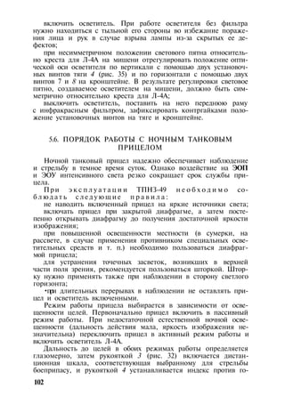 включить осветитель. При работе осветителя без фильтра
нужно находиться с тыльной его стороны во избежание пораже­
ния лица и рук в случае взрыва лампы из-за скрытых ее де­
фектов;
при несимметричном положении светового пятна относитель­
но креста для Л-4А на мишени отрегулировать положение опти­
ческой оси осветителя по вертикали с помощью двух установоч­
ных винтов тяги 4 (рис. 35) и по горизонтали с помощью двух
винтов 7 и 8 на кронштейне. В результате регулировки световое
пятно, создаваемое осветителем на мишени, должно быть сим­
метрично относительно креста для Л-4А;
выключить осветитель, поставить на него переднюю раму
с инфракрасным фильтром, зафиксировать контргайками поло­
жение установочных винтов на тяге и кронштейне.
5.6. ПОРЯДОК РАБОТЫ С НОЧНЫМ ТАНКОВЫМ
ПРИЦЕЛОМ
Ночной танковый прицел надежно обеспечивает наблюдение
и стрельбу в темное время суток. Однако воздействие на ЭОП
и ЭОУ интенсивного света резко сокращает срок службы при­
цела.
При э к с п л у а т а ц и и ТПНЗ-49 н е о б х о д и м о со­
б л ю д а т ь с л е д у ю щ и е п р а в и л а :
не наводить включенный прицел на яркие источники света;
включать прицел при закрытой диафрагме, а затем посте­
пенно открывать диафрагму до получения достаточной яркости
изображения;
при повышенной освещенности местности (в сумерки, на
рассвете, в случае применения противником специальных осве­
тительных средств и т. п.) необходимо пользоваться диафраг­
мой прицела;
для устранения точечных засветок, возникших в верхней
части поля зрения, рекомендуется пользоваться шторкой. Штор­
ку нужно применять также при наблюдении в сторону светлого
горизонта;
•при длительных перерывах в наблюдении не оставлять при­
цел и осветитель включенными.
Режим работы прицела выбирается в зависимости от осве­
щенности целей. Первоначально прицел включить в пассивный
режим работы. При недостаточной естественной ночной осве­
щенности (дальность действия мала, яркость изображения не­
значительна) переключить прицел в активный режим работы и
включить осветитель Л-4А.
Дальность до целей в обоих режимах работы определяется
глазомерно, затем рукояткой 3 (рис. 32) включается дистан­
ционная шкала, соответствующая выбранному для стрельбы
боеприпасу, и рукояткой 4 устанавливается индекс против го-
102
 