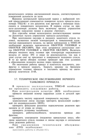 ризонтального штриха дистанционной шкалы, соответствующего
измеренной дальности до цели.
Вершина центральной прицельной марки с выбранной точ­
кой прицеливания совмещается поворотом пульта прицела-даль­
номера ТПД-К1 и его рукояток или вручную с помощью подъ­
емного и поворотного механизмов. В первом случае на при­
целе-дальномере должны быть включены органы управления
приводами наведения пушки в режиме «Автомат».
Для стрельбы ночью используются соответствующие кнопки
на рукоятках пульта управления прицела-дальномера.
При запотевании окуляра и входного защитного стекла го­
ловки, вызванных низкой температурой и повышенной влаж­
ностью окружающего воздуха, на время наблюдения в ТПНЗ-49
необходимо включить выключатели ОБОГРЕВ ГОЛОВКИ и
ОБОГРЕВ ОКУЛЯРА. При этом загораются сигнальные лам­
пы ОБОГРЕВ ГОЛОВКИ и ОБОГРЕВ ОКУЛЯРА. Включать
обогрев входного окна головки при температуре окружающего
воздуха от минус 10°С и ниже не рекомендуется, так как в
этом случае снег не прилипает к поверхности холодного стекла.
В то же время обогрев головки приводит при этих условиях
к образованию ледяного валика перед прицелом.
По окончании работы прицел и осветитель выключить, диа­
фрагму в прицеле закрыть. Закрыть крышку на броневом
ограждении головки прицела и поставить крышку на свето­
фильтр осветителя Л-4А.
5.7. ТЕХНИЧЕСКОЕ ОБСЛУЖИВАНИЕ НОЧНОГО
ТАНКОВОГО ПРИЦЕЛА
В п р о ц е с с е э к с п л у а т а ц и и ТПНЗ-49 необходи­
мо п р о в о д и т ь с л е д у ю щ и е работы.
П р и к о н т р о л ь н о м о с м о т р е (КО) н е о б х о д и м о :
провести внешний осмотр наружных узлов и деталей при­
цела;
проверить чистоту наружной поверхности окуляра;
загрязненную линзу окуляра протереть фланелевой салфет­
кой (из индивидуального ЗИП);
проверить фиксацию рукоятки переключения режимов вра­
щением ее от упора до упора;
проверить установку налобника;
проверить работоспособность механизма привода диа­
фрагмы;
проверить электроцепи (подсветки прицельных шкал, обо­
грева защитного стекла головки и линзы окуляра и сигнальных
ламп режимов работы).
П р и е ж е д н е в н о м т е х н и ч е с к о м о б с л у ж и в а ­
нии (ЕТО) н е о б х о д и м о :
выполнить работы в объеме КО;
103
 
