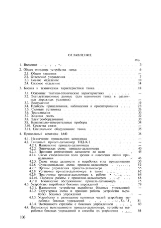 ОГЛАВЛЕНИЕ
Стр.
1. Введение . , , , ~,- 3
2. Общее описание устройства ганка 6
2.1. Общие сведения —
2.2. Отделение управления 7
2.3. Боевое отделение 10
2.4. Силовое отделение 14
3. Боевая и техническая характеристики танка 18
3.1. Основные тактико-технические характеристики . . . . . . . —
3.2. Эксплуатационные данные (для одиночного танка в различ­
ных дорожных условиях) —
3.3. Вооружение 19
3.4. Приборы прицеливания, наблюдения и ориентирования . . . . 23
3.5. Силовая установка 26
3.6. Трансмиссия 30
3.7. Ходовая часть 32
3.8. Электрооборудование 33
3.9. Контрольно-измерительные приборы 34
3.10. Средства связи —
3.11. Специальное оборудование танка 35
4. Прицельный комплекс 1А40 38
4.1. Назначение прицельного комплекса —
4.2. Танковый прицел-дальномер ТПД-К.1 '. . . . —
4.2.1. Назначение прицела-дальномера —
4.2.2. Оптическая схема прицела-дальномера 40
4.2.3. Принцип определения дальности до цели , 45
4.2.4. Схема стабилизации поля зрения и наведения линии при­
целивания - 46
4.2.5. Схема ввода дальности и выработки угла прицеливания 50
4.2.6. Функциональная схема прицела-дальномера . . , . . . - , 52
4.2.7. Органы управления прицела-дальномера . . . ; . . . , . 55
4.2.8. Установка прицела-дальномера в танке . . . ; . . 62
4.2.9. Подготовка прицела-дальномера к работе • -..'.;. . . . 64
4.2.10. Порядок работы с прицелом-дальномером . .-.;;. . . . 68
4.2.11. Техническое обслуживание прицела-дальномера . . . . 75
4.3. Устройство выработки боковых упреждений . . . ; . 79
4.3.1. Назначение устройства выработки боковых упреждений —
4.3.2. Структурная схема и принцип работы устройства выра­
ботки боковых упреждений • —
4.3.3. Устройство и размещение основных частей устройства вы­
работки боковых упреждений . , , . . . -.- ,T.«.^.I tl 81
4.3.4. Особенности стрельбы с боковым упреждением , . , , ,3
83
4.4. Возможные неисправности прицела-дальномера, устройства вы­
работки боковых упреждений и способы их устранения , _,__.__ 84
106
 