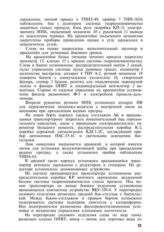 заряжания, ночной прицел в ТПНЗ-49, прибор 7 ТНП-165А
наблюдения, бак с дозатором системы гидропневмоочистки
защитных стекол прицела, блок реле (коробка КП-1) электро­
магнита МПБ, подъемный механизм 10 с рукояткой 11 вывода
из зацепления червяка. На кронштейне подъемного механизма
закреплены приборы приведения пушки к углу заряжания и
ограничитель углов.
Слева на пушке закреплены исполнительный цилиндр и
кронштейн для установки бокового уровня.
На кронштейне блока питания ночного прицела закреплен
манометр 13, клапан 15 с краном системы гидропневмоочистки.
Слева в башне установлены: распределительный щиток 5 левый,
пульт управления системы пуска дымовых гранат, индикатор 1
количества выстрелов, аппарат 4 ТПУ А-2, ручной механизм 14
поворота башни с азимутальным указателем 16, створчатый
фонарь, стопор 3 башни, розетка для подключения переносной
лампы и фонаря ОПВТ и индивидуальный вентилятор 2 на­
водчика. Справа от сиденья наводчика на кронштейне установ­
лены фильтр радиопомех Ф-5 и электроблок прицела-даль­
номера.
Впереди рукоятки ручного МПБ установлен аппарат ПВ
для переключения механика-водителя с внутренней связи на
внешнюю при преодолении водных преград.
На левом борту корпуса (между стеллажом АБ и вращаю­
щимся транспортером) закреплен пополнительный бак горизон­
тального наведения, насос с приводным электродвигателем, ги-
ромотор большого момента, распределительная коробка К-2,
коробка дорожной сигнализации КДС1-2С, согласующий при­
бор автоматики ПАС-15-1С и светильник освещения бое­
укладки.
Люк наводчика закрывается крышкой, в которой имеется
лючок для установки воздухопитающей трубы при преодолении
водных преград, а также установлен прибор наблюдения
ТНПА-65.
В средней части корпуса установлен вращающийся транс­
портер автомата заряжания с редуктором и стопором. На ре­
дукторе установлено запоминающее устройство.
На настиле вращающегося транспортера установлены рас­
пределительная коробка КР автомата заряжания, воздушный
баллон системы гидропневмоочистки стекла прицела. Под по­
лом транспортера на днище боевого отделения установлено
вращающееся контактное устройство ВКУ-330-4. У перегородки
силового отделения размещен средний бак-стеллаж с боеуклад­
кой. Между баком-стеллажом и правым бортом установлен
подогреватель системы подогрева двигателя с калорифером.
Над подогревателем размещены фильтровентиляционная уста­
новка и механизмы управления клапанами нагнетателя.
На перегородке силового отделения слева по ходу танка
размещен клапан ОПВТ; внизу — лючок для перетока воды из
13
 