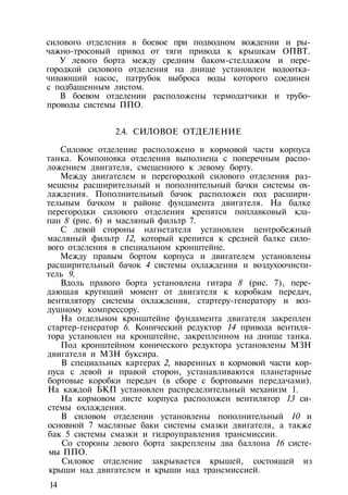 силового отделения в боевое при подводном вождении и ры-
чажно-тросовый привод от тяги привода к крышкам ОПВТ.
У левого борта между средним баком-стеллажом и пере­
городкой силового отделения на днище установлен водоотка-
чивающий насос, патрубок выброса воды которого соединен
с подбашенным листом.
В боевом отделении расположены термодатчики и трубо­
проводы системы ППО.
2.4. СИЛОВОЕ ОТДЕЛЕНИЕ
Силовое отделение расположено в кормовой части корпуса
танка. Компоновка отделения выполнена с поперечным распо­
ложением двигателя, смещенного к левому борту.
Между двигателем и перегородкой силового отделения раз­
мещены расширительный и пополнительный бачки системы ох­
лаждения. Пополнительный бачок расположен под расшири­
тельным бачком в районе фундамента двигателя. На балке
перегородки силового отделения крепятся поплавковый кла­
пан 8 (рис. 6) и масляный фильтр 7.
С левой стороны нагнетателя установлен центробежный
масляный фильтр 12, который крепится к средней балке сило­
вого отделения в специальном кронштейне.
Между правым бортом корпуса и двигателем установлены
расширительный бачок 4 системы охлаждения и воздухоочисти­
тель 9.
Вдоль правого борта установлена гитара 8 (рис. 7), пере­
дающая крутящий момент от двигателя к коробкам передач,
вентилятору системы охлаждения, стартеру-генератору и воз­
душному компрессору.
На отдельном кронштейне фундамента двигателя закреплен
стартер-генератор 6. Конический редуктор 14 привода вентиля­
тора установлен на кронштейне, закрепленном на днище танка.
Под кронштейном конического редуктора установлены МЗН
двигателя и МЗН буксира.
В специальных картерах 2, вваренных в кормовой части кор­
пуса с левой и правой сторон, устанавливаются планетарные
бортовые коробки передач (в сборе с бортовыми передачами).
На каждой БКП установлен распределительный механизм 1.
На кормовом листе корпуса расположен вентилятор 13 си­
стемы охлаждения.
В силовом отделении установлены пополнительный 10 и
основной 7 масляные баки системы смазки двигателя, а также
бак 5 системы смазки и гидроуправления трансмиссии.
Со стороны левого борта закреплены два баллона 16 систе­
мы ППО.
Силовое отделение закрывается крышей, состоящей из
крыши над двигателем и крыши над трансмиссией.
14
 