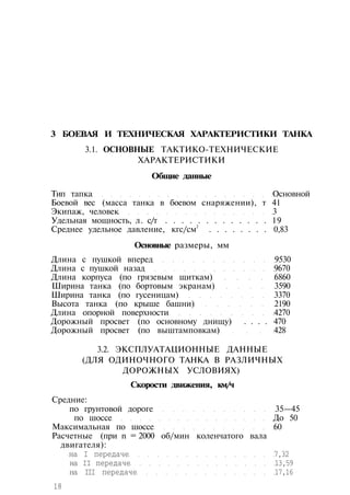 3 БОЕВАЯ И ТЕХНИЧЕСКАЯ ХАРАКТЕРИСТИКИ ТАНКА
3.1. ОСНОВНЫЕ ТАКТИКО-ТЕХНИЧЕСКИЕ
ХАРАКТЕРИСТИКИ
Общие данные
Тип тапка Основной
Боевой вес (масса танка в боевом снаряжении), т 41
Экипаж, человек 3
Удельная мощность, л. с/т . . . . . . . . . . . . . 19
Среднее удельное давление, кгс/см
2
. . . . . . . . 0,83
Основные размеры, мм
Длина с пушкой вперед 9530
Длина с пушкой назад 9670
Длина корпуса (по грязевым щиткам) 6860
Ширина танка (по бортовым экранам) 3590
Ширина танка (по гусеницам) 3370
Высота танка (по крыше башни) 2190
Длина опорной поверхности 4270
Дорожный просвет (по основному днищу) . . . . 470
Дорожный просвет (по выштамповкам) 428
3.2. ЭКСПЛУАТАЦИОННЫЕ ДАННЫЕ
(ДЛЯ ОДИНОЧНОГО ТАНКА В РАЗЛИЧНЫХ
ДОРОЖНЫХ УСЛОВИЯХ)
Скорости движения, км/ч
Средние:
по грунтовой дороге 35—45
по шоссе До 50
Максимальная по шоссе 60
Расчетные (при n = 2000 об/мин коленчатого вала
двигателя):
на I передаче 7,32
на II передаче 13,59
на III передаче 17,16
18
 