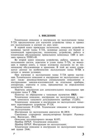 1. ВВЕДЕНИЕ
Техническое описание и инструкция по эксплуатации танка
Т-72А предназначено для изучения устройства танка и правил
его эксплуатации и состоит из двух книг.
В первой книге приведены назначение, описание устройства
основных частей танка Т-72А, основные данные его боевой и
технической характеристик, назначение, устройство, работа и
техническое обслуживание прицельного комплекса 1А40 и ноч-
ного прицела ТПНЗ-49.
Во второй книге описаны устройство, работа, правила ис­
пользования систем, агрегатов и узлов танка Т-72А, не вошед­
ших в первую книгу, а также изложены указания по их тех­
ническому обслуживанию и хранению. В этой же книге содер­
жатся данные по особенностям эксплуатации танка Т-72А в
летних и зимних условиях.
При изучении и эксплуатации танка Т-72А кроме настоя­
щих Технического описания и инструкции по эксплуатации сле­
дует также руководствоваться специальными описаниями и
инструкциями заводов-изготовителей на отдельные приборы,
аппаратуру, агрегаты и узлы, придаваемые на определенное
количество танков,
Перечень документов для дополнительного пользования при
изучении танка Т -72А:
Памятка по обращению с танковым пулеметом ПКТ;
Техническое описание, инструкция по эксплуатации и пас­
порт комплекта танкового дегазационного прибора (ТДП);
Техническое описание и инструкция по эксплуатации танко­
вого переговорного устройства Р-124;
Радиостанция Р-123М. Техническое описание и инструкция
по эксплуатации;
Инструкция по эксплуатации двигателя 46-2ИЭ;
Свинцовые стартерные аккумуляторные батареи: Руковод­
ство. Воениздат, 1983;
Описание коллиматорного визира К10Т;
Прибор ПРХР, Техническое описание;
Прибор ПРХР. Инструкция по эксплуатации;
Техническое описание и инструкция по эксплуатации танко­
вой пушки 2А46;
1* 3
 