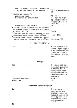 при заправке системы охлаждения
низкозамерзающей жидкостью . . 95 (кратковременно
105)
Температура масла, °С:
рекомендуемая 70—100
максимально допустимая 115 (при темпера­
туре окружающего
воздуха 35°С и вы­
ше— 120)
минимально допустимая . . . . . . 65
Давление масла в двигателе на эксплуа­
тационной частоте вращения коленчато­
го вала, кгс/см2
5—10
Рекомендуемая эксплуатационная частота
вращения коленчатого вала, об/мин . . 1600—1900
Рекомендуемая частота вращения колен­
чатого вала на холостом ходу, об/мин Не менее 800
3.6. ТРАНСМИССИЯ
Тип , Механическая с ги­
тарой, двумя борто­
выми коробками пе­
редач и соосными
бортовыми переда-
чами
Гитара
Тип Повышающий шес­
теренный редуктор
с приводами на
компрессор, стар­
тер-генератор и вен­
тилятор системы ох­
лаждения
Передаточное число 0,706
Масса, кг ..... 320
Бортовые коробки передач
Тип Планетарные с се­
мью передачами
вперед и одной пе­
редачей заднего хо­
да, с фрикционным
включением и гид­
роуправлением
30
 