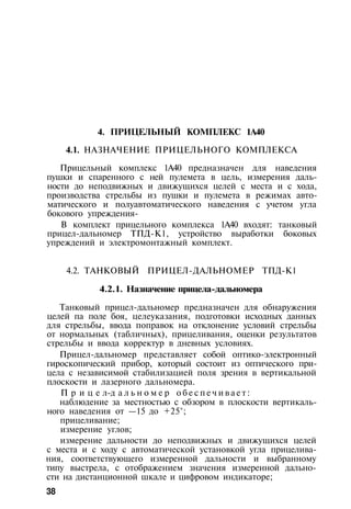 4. ПРИЦЕЛЬНЫЙ КОМПЛЕКС 1А40
4.1. НАЗНАЧЕНИЕ ПРИЦЕЛЬНОГО КОМПЛЕКСА
Прицельный комплекс 1А40 предназначен для наведения
пушки и спаренного с ней пулемета в цель, измерения даль­
ности до неподвижных и движущихся целей с места и с хода,
производства стрельбы из пушки и пулемета в режимах авто­
матического и полуавтоматического наведения с учетом угла
бокового упреждения-
В комплект прицельного комплекса 1А40 входят: танковый
прицел-дальномер ТПД-К1, устройство выработки боковых
упреждений и электромонтажный комплект.
4.2. ТАНКОВЫЙ ПРИЦЕЛ-ДАЛЬНОМЕР ТПД-К1
4.2.1. Назначение прицела-дальномера
Танковый прицел-дальномер предназначен для обнаружения
целей па поле боя, целеуказания, подготовки исходных данных
для стрельбы, ввода поправок на отклонение условий стрельбы
от нормальных (табличных), прицеливания, оценки результатов
стрельбы и ввода корректур в дневных условиях.
Прицел-дальномер представляет собой оптико-электронный
гироскопический прибор, который состоит из оптического при­
цела с независимой стабилизацией поля зрения в вертикальной
плоскости и лазерного дальномера.
П р и ц е л-д а л ь н о м е р о б е с п е ч и в а е т :
наблюдение за местностью с обзором в плоскости вертикаль­
ного наведения от —15 до +25°;
прицеливание;
измерение углов;
измерение дальности до неподвижных и движущихся целей
с места и с ходу с автоматической установкой угла прицелива­
ния, соответствующего измеренной дальности и выбранному
типу выстрела, с отображением значения измеренной дально­
сти на дистанционной шкале и цифровом индикаторе;
38
 