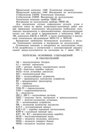 Прицельный комплекс 1А40. Техническое описание;
Прицельный комплекс 1А40. Инструкция по эксплуатации;
Стабилизатор 2Э28М. Техническое описание;
Стабилизатор 2Э28М. Инструкция по эксплуатации;
Техническое описание прибора ТВНЕ-4Б;
Инструкция по эксплуатации прибора ТВНЕ-4Б.
Для исключения случаев повреждения деталей, узлов и
агрегатов танка во время демонтажно-монтажных работ или
при проведении технического обслуживания необходимо поль­
зоваться инструментом и приспособлениями, предназначенными
только для этих целей и придаваемыми в комплекты ЗИП и
ЭК, комплекты ЕКСК и ЕКУП, а также имеющимися в мастер­
ской технического обслуживания МТО-172 и МТО-80.
Конкретные требования безопасности излагаются в разде­
лах Технического описания и инструкции по эксплуатации.
Техническое описание и инструкция по эксплуатации танка
Т-72А разработаны в соответствии с конструкторской докумен­
тацией завода-изготовителя по состоянию на 1 июня 1983 г,
ПЕРЕЧЕНЬ ОСНОВНЫХ СОКРАЩЕНИЙ
И ОБОЗНАЧЕНИЙ
АБ — аккумуляторная батарея.
A3 — автомат заряжания.
АЗР — автомат защиты электрических цепей.
БКП —бортовая коробка передач.
БОД—блок остановки двигателя.
БП — пополнительный бак.
ВЗУ — воздухозаборное устройство.
ВКУ — вращающееся контактное устройство.
ВТ — вращающийся транспортер.
ГБ — гироблок.
ГУ — гидроусилитель.
ГПК-59 — гирополукомпас.
ГПО — гидропневмоочистка.
Д — досылатель.
ДИ-1, ДИ-2 — индуктивные датчики.
ЗИП — запасные части, инструмент и принадлежности.
ЗПУ — зенитно-пулеметная установка.
ЗУ — запоминающее устройство.
ИК — индикатор количества выстрелов.
К10-Т — коллиматорный прицел.
КДС1-2С — коробка дорожной сигнализации.
КМТ-6 —колейный минный трал.
КР1, Kl, K2 — распределительные коробки.
МЗН — маслозакачивающий насос.
МОД — механизм остановки двигателя.
МПБ — механизм поворота башни.
МПК —механизм подъема кассет.
4.
 