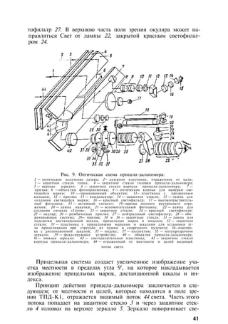 тофильтр 27. В верхнюю часть поля зрения окуляра может на­
правляться Свет от лампы 22, закрытой красным светофильт­
ром 24.
Рис. 9. Оптическая схема прицела-дальномера:
1 — оптическое излучение лазера; 2— лазерное излучение, отраженное от цели;
3 — защитное стекло тапка; 4 — защитное стекло головки прицела-дальномера;
5 — верхнее зеркало; 6 — защитное стекло корпуса прицела-дальномера; 7 —
призма; 8 —объектив фотоприемника; 9 — оптические клинья для выверки све­
тящейся марки; 10 —-проекционный объектив; 11— пластинка с прозрачным
кольцом; 12 — призма; 13 — конденсатор; 14 — защитное стекло; 15 — лампа для
создания светящейся марки; 16 — красный светофильтр; 17 — высокочувствитель­
ный фотодиод; 13 — активный элемент; 19—призма полного внутреннего отра­
жения; 20 — лампа накачки; 21 — вспомогательный фотодиод; 22 — лампа для
создания сигнала «Готов»; 23 — защитное стекло; 24 — красный светофильтр;
25 — окуляр; 26 — ромбическая призма: 27 — нейтральный светофильтр; 28 — обо­
рачивающая система; 29— призма; 30 и 36 — защитные стекла; 31 — лампа для
подсветки дистанционной шкалы, прицельных марок и индекса; 32 — защитное
стекло; 33 — пластинка с прицельными марками и шкалами для установки уг­
ла прицеливания при стрельбе из пушки и спаренного пулемета; 34—пластин­
ка с дистанционной шкалой; 35 — индекс; 37 — коллектив; 35 — полупрозрачное
зеркало; 39 — фокусирующее устройство; 40 — объектив прицела-дальномера;
41— нижнее зеркало: 42 — светоделительная пластинка; 43 — защитное стекло
корпуса прицела-дальномера; 44 — отраженный от местности и целей видимый
поток света
Прицельная система создает увеличенное изображение уча­
стка местности в пределах угла 9°, на которое накладывается
изображение прицельных марок, дистанционной шкалы и ин­
декса.
Принцип действия прицела-дальномера заключается в сле­
дующем; от местности и целей, которые находятся в поле зре­
ния ТПД-К1, отражается видимый поток 44 света. Часть этого
потока попадает на защитное стекло 3 и через защитное стек­
ло 4 головки на верхнее зеркало 5. Зеркало поворачивает све-
41
 