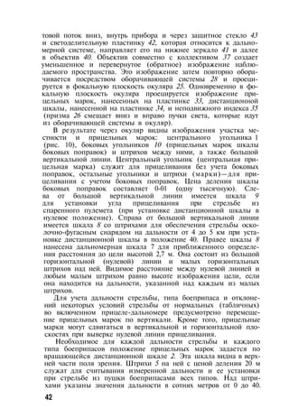 товой поток вниз, внутрь прибора и через защитное стекло 43
и светоделительную пластинку 42, которая относится к дально-
мерной системе, направляет его на нижнее зеркало 41 и далее
в объектив 40. Объектив совместно с коллективом 37 создает
уменьшенное и перевернутое (обратное) изображение наблю­
даемого пространства. Это изображение затем повторно обора­
чивается посредством оборачивающей системы 28 и проеци­
руется в фокальную плоскость окуляра 25. Одновременно в фо­
кальную плоскость окуляра проецируется изображение при­
цельных марок, нанесенных на пластинке 33, дистанционной
шкалы, нанесенной на пластинке 34, и неподвижного индекса 35
(призма 26 смещает вниз и вправо пучки света, которые идут
из оборачивающей системы в окуляр).
В результате через окуляр видны изображения участка ме­
стности и прицельных марок: центрального угольника 1
(рис. 10), боковых угольников 10 (прицельных марок шкалы
боковых поправок) и штрихов между ними, а также большой
вертикальной линии. Центральный угольник (центральная при­
цельная марка) служит для прицеливания без учета боковых
поправок, остальные угольники и штрихи (марки)—для при­
целивания с учетом боковых поправок. Цена деления шкалы
боковых поправок составляет 0-01 (одну тысячную). Сле­
ва от большой вертикальной линии имеется шкала 9
для установки угла прицеливания при стрельбе из
спаренного пулемета (при установке дистанционной шкалы в
нулевое положение). Справа от большой вертикальной линии
имеется шкала 8 со штрихами для обеспечения стрельбы оско­
лочно-фугасным снарядом на дальности от 4 до 5 км при уста­
новке дистанционной шкалы в положение 40. Правее шкалы 8
нанесена дальномерная шкала 7 для приближенного определе­
ния расстояния до цели высотой 2,7 м. Она состоит из большой
горизонтальной (нулевой) линии и малых горизонтальных
штрихов над ней. Видимое расстояние между нулевой линией и
любым малым штрихом равно высоте изображения цели, если
она находится на дальности, указанной над каждым из малых
штрихов.
Для учета дальности стрельбы, типа боеприпаса и отклоне­
ний некоторых условий стрельбы от нормальных (табличных)
во включенном прицеле-дальномере предусмотрено перемеще­
ние прицельных марок по вертикали. Кроме того, прицельные
марки могут сдвигаться в вертикальной и горизонтальной пло­
скостях при выверке нулевой линии прицеливания.
Необходимое для каждой дальности стрельбы и каждого
типа боеприпасов положение прицельных марок задается по
вращающейся дистанционной шкале 2. Эта шкала видна в верх­
ней части поля зрения. Штрихи 5 на ней с ценой деления 20 м
служат для считывания измеренной дальности и ее установки
при стрельбе из пушки боеприпасами всех типов. Над штри­
хами указаны значения дальности в сотнях метров от 0 до 40.
42
 