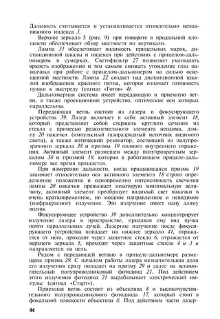 Дальность считывается и устанавливается относительно непод­
вижного индекса 3.
Верхнее зеркало 5 (рис. 9) при повороте в продольной пло­
скости обеспечивает обзор местности по вертикали.
Лампа 31 обеспечивает видимость прицельных марок, ди­
станционной шкалы и индекса при действиях с прицелом-даль­
номером в сумерках. Светофильтр 27 позволяет уменьшать
яркость изображения и тем самым снижать утомление глаз на­
водчика при работе с прицелом-дальномером на сильно осве­
щенной местности. Лампа 22 создает над дистанционной шка­
лой изображение красного пятна, которое означает готовность
пушки к выстрелу (сигнал «Готов» 4).
Дальномерная система имеет передающую и приемную вет­
ви, а также проекционное устройство, оптические оси которых
параллельны.
Передающая ветвь состоит из лазера и фокусирующего
устройства 39. Лазер включает в себя активный элемент 18,
который представляет собой стержень круглого сечения из
стекла с примесью редкоземельного элемента неодима, лам­
пу 20 накачки (импульсный газоразрядный источник видимого
света), а также оптический резонатор, состоящий из полупро­
зрачного зеркала 38 и призмы 19 полного внутреннего отраже­
ния. Активный элемент размещен между полупрозрачным зер­
калом 38 и призмой 19, которая в работающем прицеле-даль­
номере все время вращается.
При измерении дальности, когда вращающаяся призма 19
занимает относительно оси активного элемента 18 строго опре­
деленное положение и одновременно интенсивность свечения
лампы 20 накачки превышает некоторую минимальную вели­
чину, активный элемент преобразует видимый свет накачки в
очень кратковременное, но мощное направленное и невидимое
(инфракрасное) излучение. Это излучение имеет одну длину
волны.
Фокусирующее устройство 39 дополнительно концентрирует
излучение лазера в пространстве, придавая ему вид пучка
почти параллельных лучей. Лазерное излучение после фокуси­
рующего устройства попадает на нижнее зеркало 41, отража­
ется от него, проходит через защитное стекло 6, отражается от
верхнего зеркала 5, проходит через защитные стекла 4 и 3 и
направляется на цель.
Рядом с передающей ветвью в прицеле-дальномере разме­
щена призма 29. С началом работы лазера незначительная доля
его излучения сразу попадает на призму 29 и далее на вспомо­
гательный полупроводниковый фотодиод 21. Под действием
этого излучения фотодиод 21 вырабатывает электрический им­
пульс (сигнал «Старт»),
Приемная ветвь состоит из объектива 8 и высокочувстви­
тельного полупроводникового фотодиода 17, который стоит в
фокальной плоскости объектива 8. Под действием части лазер-
44
 